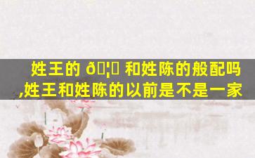 姓王的 🦁 和姓陈的般配吗,姓王和姓陈的以前是不是一家